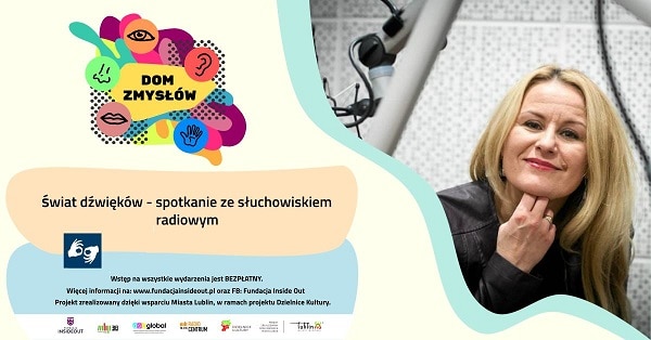 Od prawej: portret kobiety, Z lewej grafika DOM ZMYSŁÓW. Poniżej tekst: Świat dźwięków - spotkanie ze słuchowiskiem radiowym. Piktogram tłumacza PJM. Jeszcze poniżej kolejny tekst: Wstęp na wszystkie wydarzenia jest BEZPŁATNY. Więcej informacji na www.fu fundacjainsideout.pl oraz FB: Fundacja Inside Out. Projekt zrealizowany dzięki wsparciu Miasta Lublin, w ramach projektu Dzielnice Kultury. Na samym dole biały pasek z 5 logami: Fundacja Inside Out, Miejska Biblioteka Publiczna w Lublinie Filia nr 38, ASC GLOBAL, Radio Centrum Lublin, Dzielnice Kultury, Miasto Lublin