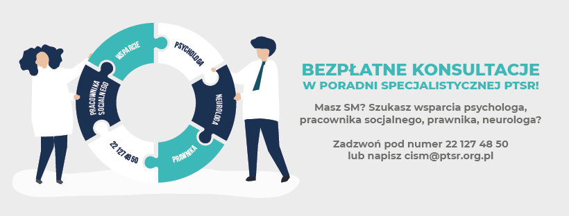 Baner z tekstem: BEZPŁATNE KONSULTACJE W PORADNI SPECJALISTYCZNEJ PTSR! Masz SM? Szukasz wsparcia psychologa, pracownika socjalnego, prawnika, neurologa? Zadzwoń pod numer 22 127 48 50 lub napisz cism@ptsr.org.pl Z lewej strony grafika przedstawiająca dwie osoby trzymające kolorowe koło ratunkowe. W kole ratunkowym rodzaj wsparcia i nr telefonu.