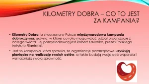 „Kilometry dobra” – co to jest za kampania? 1. „Kilometry Dobra” to stworzona w Polsce międzynarodowa kampania dobroczynna jedyna, w której co roku mogą wziąć udział organizację z całego świata. Jej pomysłodawcą jest Robert Kawałko, prezes Polskiego Instytutu Filantropii. 2. Jest to kampania, która sprawia, że organizacje pozarządowe uzyskają pieniądze na realizację swoich celów, a także budują swoją sieć wsparcia i wzmacniają swoją sprawność.