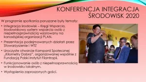 Konferencja Integracja Środowisk 2020. W programie spotkania poruszane były tematy: 1. Integracja środowisk – Kręgi Wsparcia, środowiskowy system wsparcia osób z niepełnosprawnością wzorowy na kanadyjskiej organizacji PLAN; 2. Prezentacja podejmowanych działań przez Stowarzyszenie i WTZ. 3. Uroczyste otwarcie Kampanii Społecznej „Kilometry Dobra”, organizowanej wspólnie z Fundacją Pilski Instytut Filantropii. 4. Funkcjonowanie osób z niepełnosprawnością w środowisku lokalnym. 5. Wystąpienia zaproszonych gości.