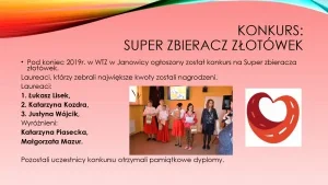 Konkurs: Super Zbieracz Złotówek. Pod koniec 2019 roku w WTZ w Janowicy ogłoszony został konkurs na Super Zbieracza Złotówek. Laureaci, którzy zebrali największe kwoty zostali nagrodzeni. Laureaci: 1. Łukasz Lisek; 2. Katarzyna Kozdra; 3. Justyna Wójcik. Wyróżnieni: 1. Katarzyna Piasecka; 2. Małgorzata Mazur. Pozostali uczestnicy konkursu otrzymali pamiątkowe dyplomy.