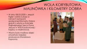Wola Korybutowa, Malinówka i „Kilometry Dobra”. W dniu 08.03.2020 roku zespół Figiel i solista Łukasz w ramach kampanii społecznej „Kilometry Dobra” gościli z wizytą w Kościele Najświętszego Serca Pana Jezusa w Woli Korybutowej i kaplicy w Malinówce. Wizyta była możliwa dzięki otwartości księdza proboszcza Stanisława Kapronia.