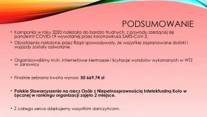 Podsumowanie: 1. Kampania w roku 2020 należała do bardzo trudnych, z powodu szerzącej się pandemii COVID-19 wywołanej przez koronawirusa SERS-CoV-2. 2. Obostrzenia nałożone przez Rząd spowodowały, że wszystkie zaplanowane zbiórki i wyjazdy zostały odwołane. 3. Organizowaliśmy m. in. Internetowe kiermasze i licytacje wyrobów wykonanych w Warsztacie Terapii Zajęciowej w Janowicy. 4. Finalnie zebrana kwota wynosi 50 669,74 zł. 5. Polskie Stowarzyszenie na rzecz Osób z Niepełnosprawnością Intelektualną Koło w Łęcznej w rankingu organizacji zajęło drugie miejsce. 6. Z całego serca dziękujemy wszystkim darczyńcom.