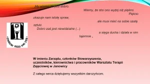 Cytat: „My wiemy, że jest dobro. Wiemy, że stoi ono wyżej niż piękno. Piękno ukazuje na m istotę spraw, ale musi mieć na sobie szatę sztuki. Dobro zaś jest niewidzialne (…), a sięga ducha i działa w nim tajemnice”. W imieniu Zarządu, członków Stowarzyszenia, uczestników, kierownika i pracowników Warsztatu Terapii Zajęciowej w Janowicy. Z całego serca dziękujemy wszystkim darczyńcom.