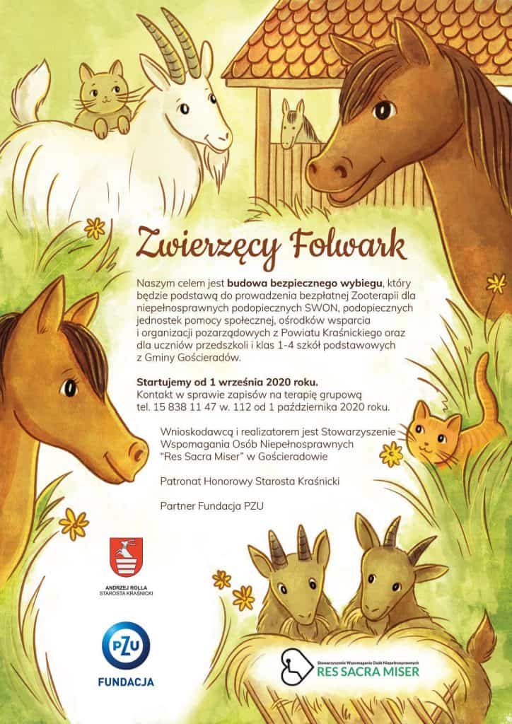 Plakat opisujący przedsięwzięcia projektu - Zwierzęcy Folwark: Naszym celem jest budowa bezpiecznego wybiegu, który będzie podstawą do prowadzenia Zooterapii dla niepełnosprawnych podopiecznych SWON, podopiecznych jednostek pomocy społecznej, ośrodków wsparcia i organizacji pozarządowych z Powiatu Kraśnickiego oraz dla uczniów przedszkoli i klas 1-4 szkół podstawowych z Gminy Gościeradów. Startujemy od 1 września 2020 roku. Kontakt w sprawie zapisów na terapię grupową tel. 15 838 11 47 w. 12 od 1 października 2020 roku. Wnioskodawcą i realizatorem jest Stowarzyszenie Wspomagania Osób Niepełnosprawnych "Res Sacra Miser" w Gościeradowie. Patronat Honorowy Starosta Kraśnicki partner Fundacja PZU.