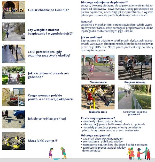 Ulotka ze zdjęciami. W pierwszej kolumnie: Lubisz chodzić po Lublinie? Czy wszędzie możesz bezpiecznie i wygodnie dojść? Co Ci przeszkadza, gdy przemierzasz swoją okolicę? Jak kształtować przestrzeń gościnną? Czego wymaga polskie prawo, a co zalecają eksperci? Jak to się robi za granicą? Masz jakiś pomysł? W drugiej kolumnie: Dlaczego zajmujemy się pieszymi? Wszyscy bywamy pieszymy, ale często czujemy się mniej zadbani od kierowców i rowerzystów. Osoby poruszające się pieszo najmocniej odczuwają jakość przestrzeni, a wysoka jakość poruszania się piechotą definiuje dobre miasto. Nasz cel: Wspólnie z mieszkańcami i przedstawicielami władz wypracujemy zbiór zasad, które pomogą w projektowaniu Lublina lepszego dla osób chodzących jego ulicami. Jak to zrobimy? Zapraszamy do udziału w spotkaniach, dyskusjach, warsztatach, wystawach i happeningach, które będą się odbywać przez cały 2015 rok. Naszą pracę podzieliliśmy na cztery obszary tematyczne: Płynność ruchu, Specjalne potrzeby, Spędzanie czasu, Atrakcyjna i gościnna przestrzeń. Co chcemy wypracować? Standardy infrastruktury pieszej, Atlas sytuacji pieszych dla zrozumienia ich potrzeb, Materiały promujące poruszanie się po mieście pieszo i spędzanie czasu w przestrzeni miasta. Od czego zaczynamy? Badania i obserwacje przestrzeni, Gromadzenie i publikacja wiedzy, Zaproszenie sojuszników i budowa koalicji społecznej, Zaproszenie przedstawicieli władzy do współpracy