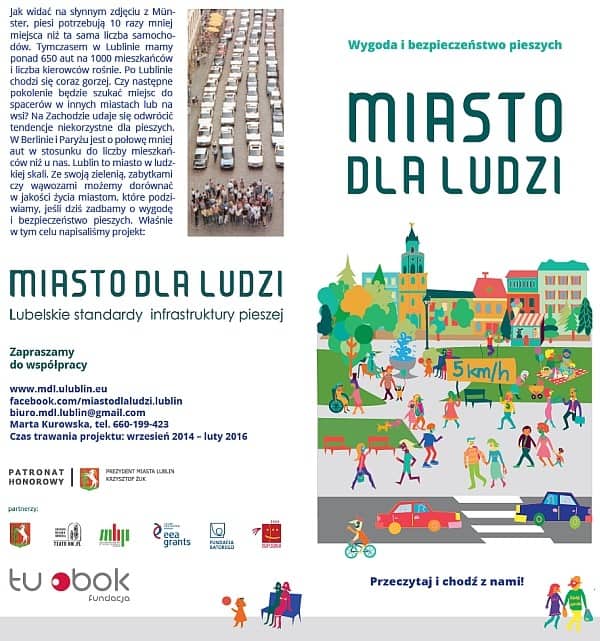 Ulotka informacyjna: W pierwszej kolumnie tekst ze zdjęciem: Jak widać na słynnym zdjęciu z Munster, piesi potrzebują 10 razy mniej miejsca niż ta sama liczba samochodów. Tymczasem w Lublinie mamy ponad 650 aut na 1000 mieszkańców i liczba kierowców rośnie. Po Lublinie chodzi się coraz gorzej. Czy następne pokolenie będzie szukać miejsc do spacerów w innych miastach lub na wsi? Na Zachodzie udaje się odwrócić tendencje niekorzystne dla pieszych. W Berlinie i Paryżu jest o połowę mniej aut w stosunku do liczby mieszkańców niż u nas. Lublin to miasto w ludzkiej skali. Ze swoją zielenią, zabytkami czy wąwozami możemy dorównać w jakości życia miastom, które podziwiamy, jeśli dziś zadbamy o wygodę i bezpieczeństwo pieszych. Właśnie w tym celu napisaliśmy projekt: MIASTO DLA LUDZI. Lubelskie standardy infrastruktury pieszej. Zapraszamy do współpracy. www.mdl.ulublin.eu; facebook.com/miastodlaludzi.lublin; biuro.mdl.lublin@gmail.com, Marta Kurowska, tel. 660-199-423. Czas trwania projektu: wrzesień 2014 - luty 2016. Poniżej logotypy patronatu honorowego i partnerów. W drugiej kolumnie napis: Wygoda i bezpieczeństwo pieszych. Miasto dla ludzi. Poniżej grafika przedstawiająca grupę pieszych w parku. W tle budynki. Na samym dole napis: Przeczytaj i chodź z nami!