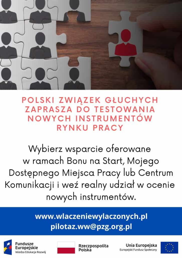 Plakat promujący projekt. U góry zdjęcie ułożonych elementów puzzli. Każdy element przedstawia ikonę człowieka. Pod zdjeciem tekst: Polski Związek Głuchych zaprasza do testowania nowych instrumentów rynku pracy. Wybierz wsparcie oferowane w ramach Bonu na Start, Mojego Dostępnego Miejsca Pracy lub Centrum Komunikacji i weź realny udział w ocenie nowych instrumentów. www.wlaczeniewylaczonych.pl, pilotaz.ww@pzg.org.pl. Poniżej zestawienie znaków składające się ze znaku Funduszy Europejskich, barw Rzeczypospolitej Polskiej i znaku Unii Europejskiej.