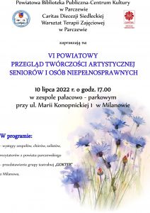 Plakat promujący wydarzenie o treści: Powiatowa Biblioteka Publiczna-Centrum Kultury w Parczewie Caritas Diecezji Siedleckiej Warsztat Terapii Zajęciowej w Parczewie zapraszają na VI Powiatowy Przegląd Twórczości Artystycznej Seniorów i Osób Niepełnosprawnych 10 lipca 2022 r. o godz. 17:00 w zespole pałacowo-parkowym przy ul. Marii Konopnickiej 1 w Milanowie. W programie: występy zespołów, chórów, solistów, recytatorów z powiatu parczewskiego; przedstawienie grupy teatralnej "GOKTER" z Milanowa.