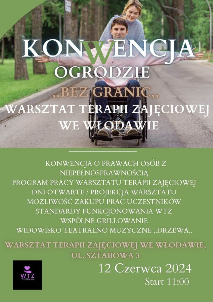 Plakat informacyjny prezentuje zdjęcie pary w parku tj. mężczyzna na wózku inwalidzkim z rozpostartymi rękami, a za nim uśmiechnięta kobieta ciągnąca wózek. Na środku zdjęcia umieszczony jest napis: Konwencja w ogrodzie Bez granic, Warsztat Terapii Zajęciowej we Włodawie. Poniżej zdjęcia informacje na zielonym tle: Konwencja o prawach osób z niepełnosprawnością. Program pracy Warsztatu Terapii Zajęciowej. Dni Otwarte /Projekcja Warsztatu. Możliwość zakupu prac uczestników. Standardy Funkcjonowania WTZ. Wspólne grillowanie. Widowisko Teatralno-Muzyczne Drzewa.