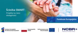 Grafika z tekstem pn. Ścieżka SMART. Projekty na rzecz dostępności. Na środku zdjęcie dłoni, jedna starsza, druga młodsza, trzymające się za ręce. Pod zdjęciem po prawej stronie znajdują się logo i tekst Funduszy Europejskich. Poniżej pasek logotypów: logo Rzeczpospolitej Polskiej, logo UE i NCBR Narodowe Centrum Badań i Rozwoju.