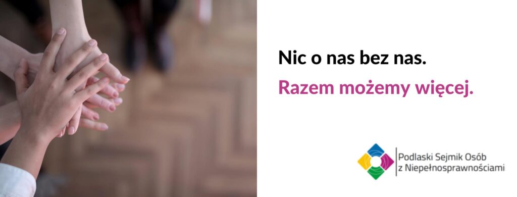 Po lewej stronie zdjęcie czterech nakładanych rąk. Po prawej stronie tekst na białym tle: 'Nic o nas bez nas. Razem możemy więcej', a w prawym dolnym rogu logo 'Podlaski Sejmik Osób z Niepełnosprawnościami'.
