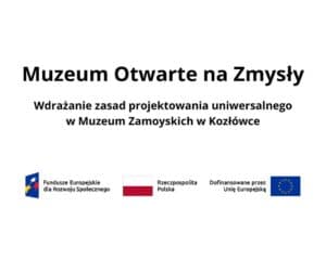 Na białym tle widnieje duży, czarny tytuł: „Muzeum Otwarte na Zmysły”. Poniżej znajduje się podtytuł: „Wdrażanie zasad projektowania uniwersalnego w Muzeum Zamoyskich w Kozłówce”. W dolnej części grafiki umieszczono trzy elementy w jednym rzędzie: po lewej stronie znak Funduszy Europejskich z napisem „Fundusze Europejskie dla Rozwoju Społecznego”, pośrodku barwy Rzeczypospolitej Polskiej z napisem „Rzeczpospolita Polska”, a po prawej stronie znak Unii Europejskiej z napisem „Dofinansowane przez Unię Europejską”.